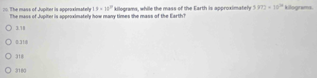 The mass of Jupiter is approximately 1.9* 10^(27) kilograms, while the mass of the Earth is approximately 5972* 10^(28) kilograms.
The mass of Jupiter is approximately how many times the mass of the Earth?
3.18
0.318
318
3180