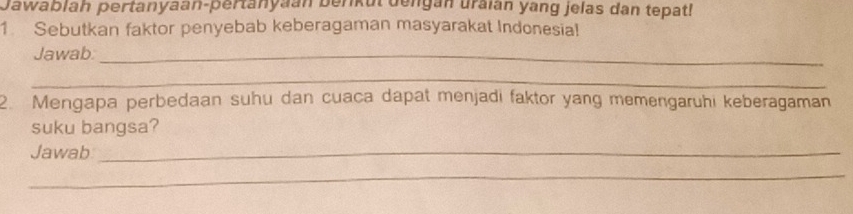 Jawablah pertanyaan-pertanyaán berkut dengán uraian yang jelas dan tepat! 
1. Sebutkan faktor penyebab keberagaman masyarakat Indonesia! 
Jawab_ 
_ 
2. Mengapa perbedaan suhu dan cuaca dapat menjadi faktor yang memengaruhi keberagaman 
suku bangsa? 
Jawab_ 
_