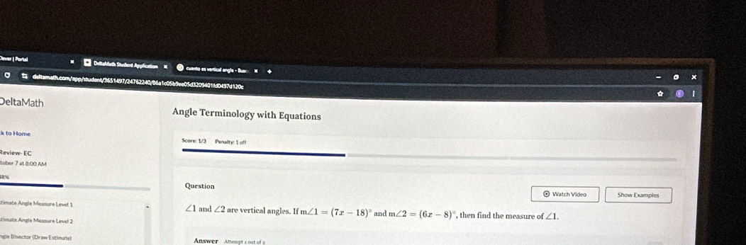 Cever | Portal * DeltaMath Student Application M cuanto es vertical angle - Buar 
。 detsrath.com/spp/student/3651497/24762240/86a1c05b9ee05d3209401fd0497d120c 
DeltaMath Angle Terminology with Equations 
k to Home Score: 1/3 Penalty: 1 off 
Review- EC 
tober 7 at 8:00 AM 
Question Watch Video Show Examples
∠ 1
dimate Angle Measure Levet 1 and ∠ 2 a_1 e vertical angles. If m∠ 1=(7x-18)^circ  and m∠ 2=(6x-8)^circ  , then find the measure of ∠ 1. 
stimate Angle Measure Level 2 
ngle Bisector (Draw Estimate) Anwer Attempts out of a