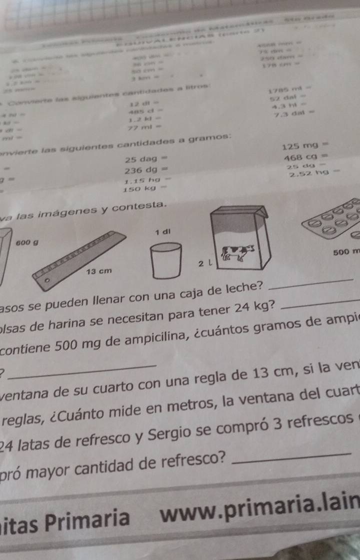 a
m
79.1944=
a
an(2)=downarrow =
2450* 600* 45000
ahcen=
2(4,24a∠ 4)=
178≤ m
=OPR* ON+3L
50cm=
25* 4=4.20
3km=
* Co nv ierte las siguientes cantidades a litros:
1785ml=
52dal=
12dl=
anden
465cl=
4.3hl=
108=
1.2kl=
7.3dat=
b∠ 81=
77ml=
ml=
125mg=
n i as sigu ien tes cantidades a gramos:
25dag=
468cg=
236dg=
25dg
2.52hg=
g=
1.15hg=
150kg=
va las imágenes y contesta. 
60
500 m
_ 
asos se pueden Ilenar con una caja de leche?_ 
olsas de harina se necesitan para tener 24 kg? 
contiene 500 mg de ampicilina, ¿cuántos gramos de ampi 
I 
ventana de su cuarto con una regla de 13 cm, si la ven 
reglas, ¿Cuánto mide en metros, la ventana del cuart 
_
24 latas de refresco y Sergio se compró 3 refrescos 
pró mayor cantidad de refresco? 
itas Primaria www.primaria.lain