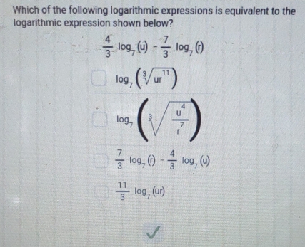 Which of the following logarithmic expressions is equivalent to the
logarithmic expression shown below?
 4/3 log _7(u)- 7/3 log _7(r)
log _7(sqrt[3](ur^(11)))
log _7(sqrt[3](frac u^4)r^7)
 7/3 log _7(r)- 4/3 log _7(u)
 11/3 log _7(ur)