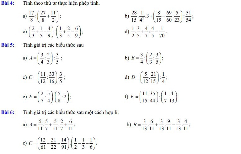 Tính theo thứ tự thực hiện phép tính.
a)  17/8 :( 27/8 + 11/2 ); b)  28/15 . 1/4^2 .3+( 8/15 - 69/60 . 5/23 ): 51/54 ;
c) ( 2/3 + 1/5 - 4/9 ):( 1/3 + 2/5 - 6/9 ) d)  1/2 . 3/5 + 4/7 : 4/5 - 1/70 .
Bài 5: Tính giá trị các biểu thức sau
a) A=( 3/4 : 2/3 ): 3/5 ; b) B= 3/4 :( 2/3 : 3/5 );
c) C=( 11/12 : 33/16 ). 3/5  D=( 5/12 ·  21/15 ): 1/4 ;
d)
e) E=( 2/7 : 5/4 ).( 5/8 :2); f) F=( 11/15 . 35/44 ):( 1/7 . 4/13 ).
Bài 6: Tính giá trị các biểu thức sau một cách hợp lí.
a) A= 5/11 . 5/7 + 5/11 . 2/7 + 6/11 ; b) B= 3/13 . 6/11 + 3/13 . 9/11 - 3/13 . 4/11 ;
c) C=( 12/61 - 31/22 + 14/91 ).( 1/2 - 1/3 - 1/6 ).