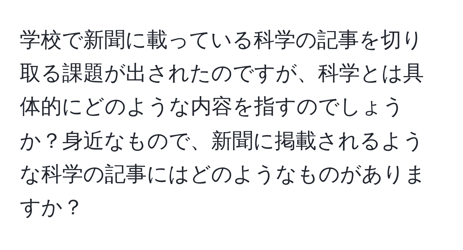 学校で新聞に載っている科学の記事を切り取る課題が出されたのですが、科学とは具体的にどのような内容を指すのでしょうか？身近なもので、新聞に掲載されるような科学の記事にはどのようなものがありますか？