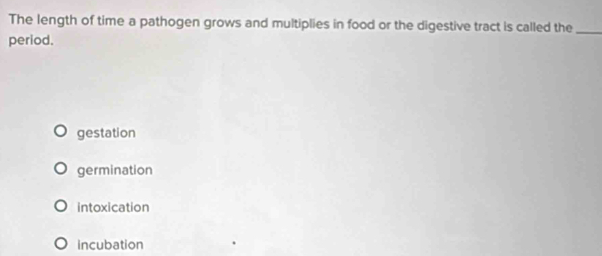 The length of time a pathogen grows and multiplies in food or the digestive tract is called the_
period.
gestation
germination
intoxication
incubation