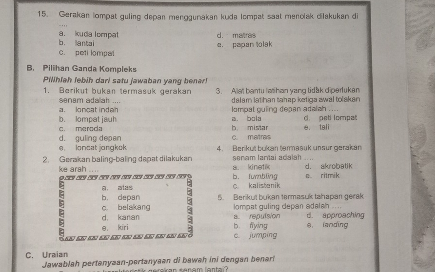 Gerakan lompat guling depan menggunakan kuda lompat saat menolak dilakukan di
a. kuda lompat d. matras
b. lantai e. papan tolak
c. peti lompat
B. Pilihan Ganda Kompleks
Pilihlah lebih dari satu jawaban yang benar!
1. Berikut bukan termasuk gerakan 3. Alat bantu latihan yang tidak diperlukan
senam adalah … dalam latihan tahap ketiga awal tolakan
a. loncat indah lompat guling depan adalah ….
b. lompat jauh a. bola d. peti lompat
c. meroda b. mistar e. tali
d. guling depan c. matras
e. loncat jongkok 4. Berikut bukan termasuk unsur gerakan
2. Gerakan baling-baling dapat dilakukan senam lantai adalah ....
ke arah ... a. kinetik d. akrobatik
9 □53 (53 (5 (5 (9 ( ( (3 ( ( (5/ b. tumbling e. ritmik
a. atas c. kalistenik
b. depan 5. Berikut bukan termasuk tahapan gerak
c. belakang lompat guling depan adalah ....
d. kanan a. repulsion d. approaching
e. kiri b. flying e. landing
04A 55) 5,6) 56) 5,6) 56) 5,6) 56) 55) 55) 5.6 c. jumping
C. Uraian
Jawablah pertanyaan-pertanyaan di bawah ini dengan benar!