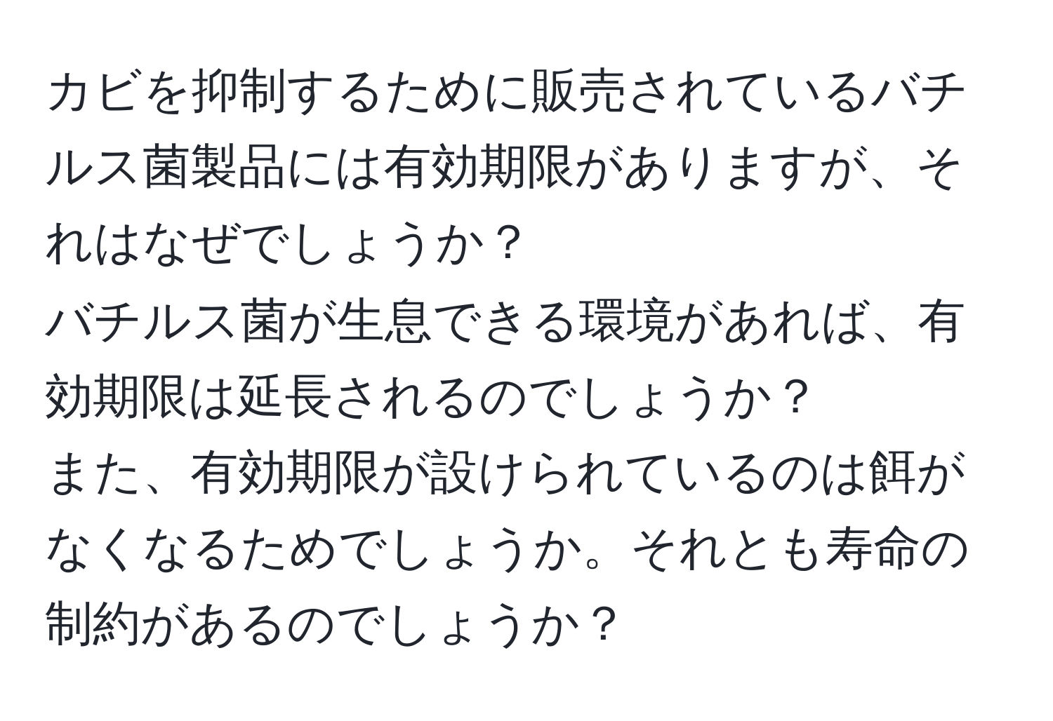 カビを抑制するために販売されているバチルス菌製品には有効期限がありますが、それはなぜでしょうか？  
バチルス菌が生息できる環境があれば、有効期限は延長されるのでしょうか？  
また、有効期限が設けられているのは餌がなくなるためでしょうか。それとも寿命の制約があるのでしょうか？