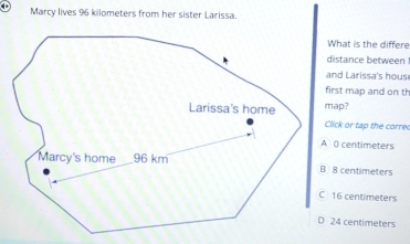 Marcy lives 96 kilometers from her sister Larissa.
What is the differe
distance between
and Larissa's hous
first map and on th
Click or tap the corre
A ( centimeters
B 8 centimeters
C 16 centimeters
D 24 centimeters