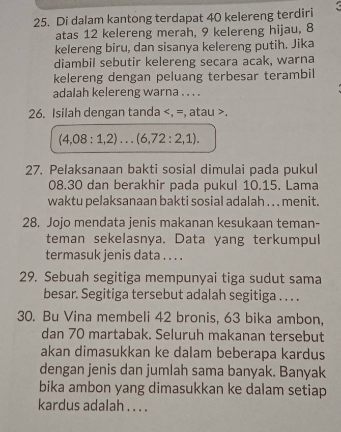 Di dalam kantong terdapat 40 kelereng terdiri 
atas 12 kelereng merah, 9 kelereng hijau, 8
kelereng biru, dan sisanya kelereng putih. Jika 
diambil sebutir kelereng secara acak, warna 
kelereng dengan peluang terbesar terambil 
adalah kelereng warna . . . . 
26. Isilah dengan tanda , =, atau .
(4,08:1,2)...(6,72:2,1). 
27. Pelaksanaan bakti sosial dimulai pada pukul 
08. 30 dan berakhir pada pukul 10. 15. Lama 
waktu pelaksanaan bakti sosial adalah . . . menit. 
28. Jojo mendata jenis makanan kesukaan teman- 
teman sekelasnya. Data yang terkumpul 
termasuk jenis data . . . . 
29. Sebuah segitiga mempunyai tiga sudut sama 
besar. Segitiga tersebut adalah segitiga . . . . 
30. Bu Vina membeli 42 bronis, 63 bika ambon, 
dan 70 martabak. Seluruh makanan tersebut 
akan dimasukkan ke dalam beberapa kardus 
dengan jenis dan jumlah sama banyak. Banyak 
bika ambon yang dimasukkan ke dalam setiap 
kardus adalah . . . .