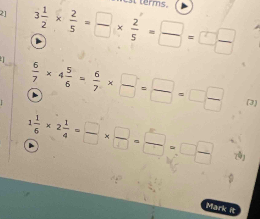 2] 3 1/2 *  2/5 = □ /□  *  2/5 = □ /□  =□  □ /□   terms. 
21  6/7 * 4 5/6 = 6/7 *  □ /□  = □ /□  =□  □ /□  
[3]
1 1/6 * 2 1/4 = □ /□  *  □ /□  = □ /□  =□  □ /□  
Mark it