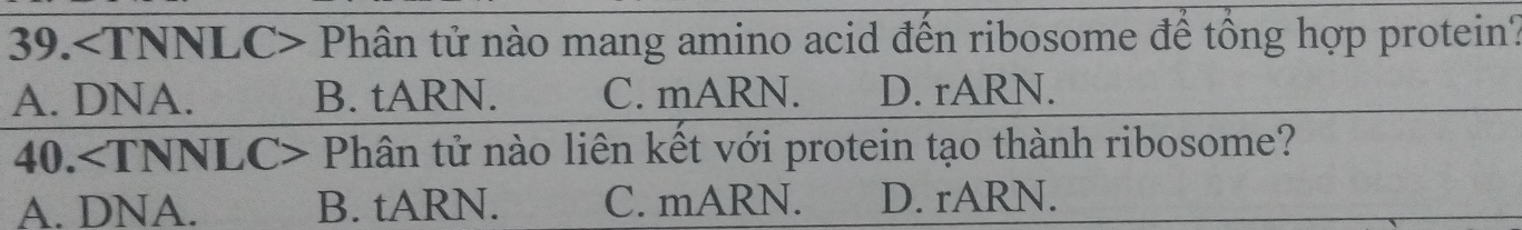 39. Phân tử nào mang amino acid đến ribosome để tổng hợp protein?
A. DNA. B. tARN. C. mARN. D. rARN.
40. C> Phân tử nào liên kết với protein tạo thành ribosome?
A. DNA. B. tARN. C. mARN. D. rARN.