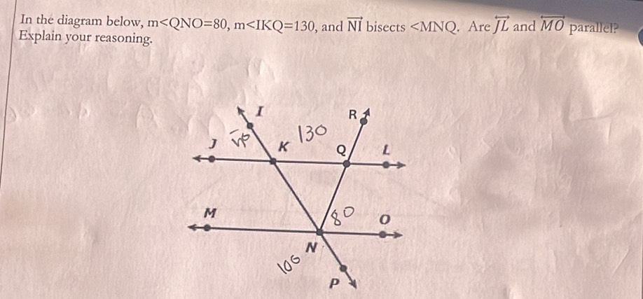 In the diagram below, m , m , and vector NI bisects ∠ MNQ
Explain your reasoning. . Are overleftrightarrow JL and overleftrightarrow MO parallel?