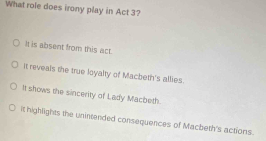 What role does irony play in Act 3?
It is absent from this act.
It reveals the true loyalty of Macbeth's allies.
It shows the sincerity of Lady Macbeth.
It highlights the unintended consequences of Macbeth's actions.