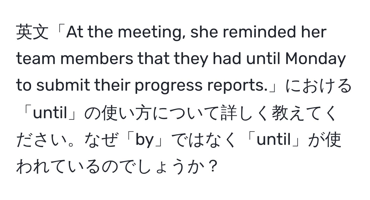 英文「At the meeting, she reminded her team members that they had until Monday to submit their progress reports.」における「until」の使い方について詳しく教えてください。なぜ「by」ではなく「until」が使われているのでしょうか？