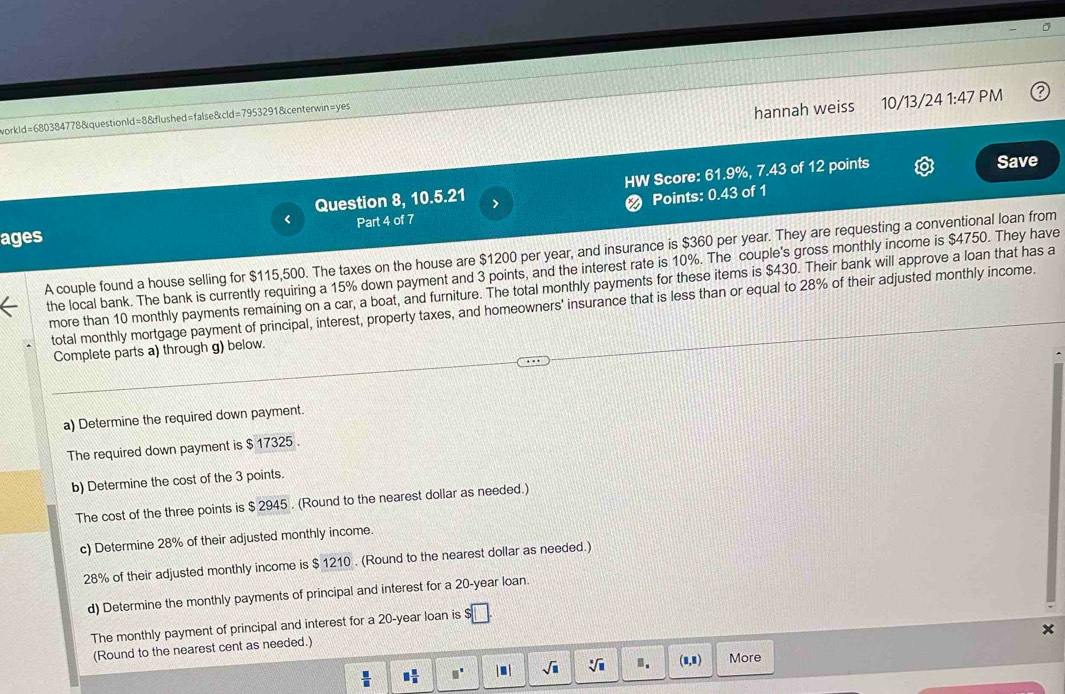 workld=680384778&questionId=8&flushed=false&cld=7953291&centerwin=yes 
hannah weiss 10/13/24 1:47 PM 
HW Score: 61.9%, 7.43 of 12 points Save 
Question 8, 10.5.21 > 
❷ Points: 0.43 of 1 
ages < Part 4 of 7 
A couple found a house selling for  $115,500. The taxes on the house are $1200 per year, and insurance is $360 per year. They are requesting a conventional loan from 
the local bank. The bank is currently requiring a 15% down payment and 3 points, and the interest rate is 10%. The couple's gross monthly income is $4750. They have 
more than 10 monthly payments remaining on a car, a boat, and furniture. The total monthly payments for these items is $430. Their bank will approve a loan that has a 
total monthly mortgage payment of principal, interest, property taxes, and homeowners' insurance that is less than or equal to 28% of their adjusted monthly income. 
Complete parts a) through g) below. 
a) Determine the required down payment. 
The required down payment is $ 17325. 
b) Determine the cost of the 3 points. 
The cost of the three points is $ 2945. (Round to the nearest dollar as needed.) 
c) Determine 28% of their adjusted monthly income.
28% of their adjusted monthly income is $ 1210. (Round to the nearest dollar as needed.) 
d) Determine the monthly payments of principal and interest for a 20-year loan. 
The monthly payment of principal and interest for a 20-year loan is 
x 
(Round to the nearest cent as needed.)
 □ /□   □  □ /□   □^(□) |□ | sqrt(□ ) sqrt[□](□ ) n. (1,1) More