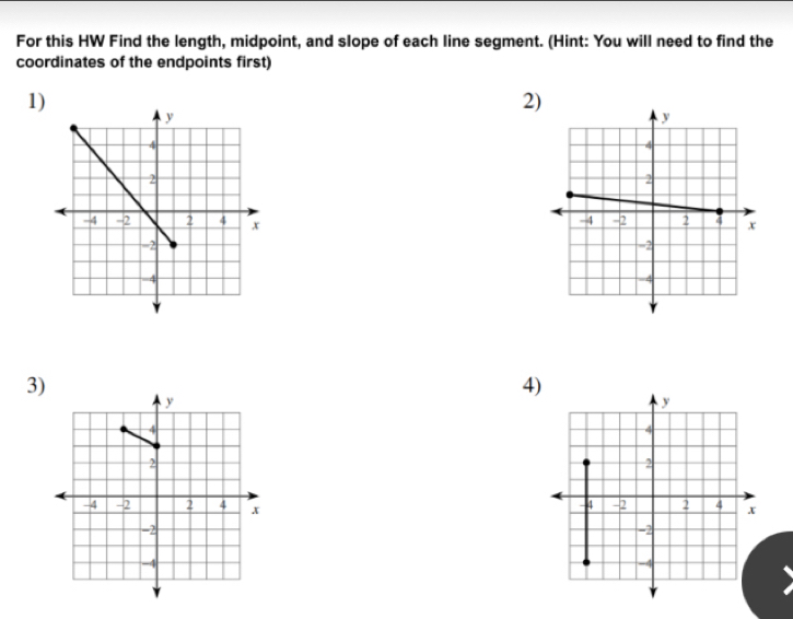 For this HW Find the length, midpoint, and slope of each line segment. (Hint: You will need to find the 
coordinates of the endpoints first) 
1) 
2) 
3) 
4)