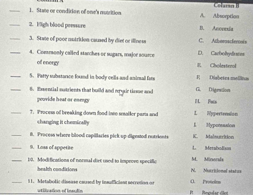 Column B
_1. State or condition of one's nutrition A. Absorption
_2. High blood pressure B. Anorexía
_3. State of poor nutrition caused by diet or illness C. Atherosclerosis
_4. Commonly called starches or sugars, major source
D. Carbohydrates
of energy E. Cholesteral
_5. Fatty substance found in body cells and animal fats F Diabetes mellitus
_6. Essential nutrients that build and re air tissue and G. Digestion
provide heat or energy H. Fats
_7. Process of breaking down food into smaller parts and L Hypertension
changing it chemically J Hypotension
_8. Process where blood capillaries pick up digested nutrients K. Malnutrition
_9. Loss of appetite L. Metabolism
_10. Modifications of normal diet used to improve specific M. Minerals
health conditions N. Nutritional status
_11. Metabolic disease caused by insufficient secretion or O. Proteins
utilization of insulin P Regular diet