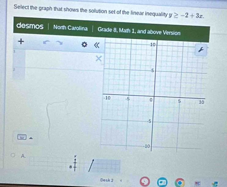 Select the graph that shows the solution set of the linear inequality y≥ -2+3x. 
desmos North Carolina Grade 8, Math 1, and above Version 
+
1
2
A.
8
Desk 2