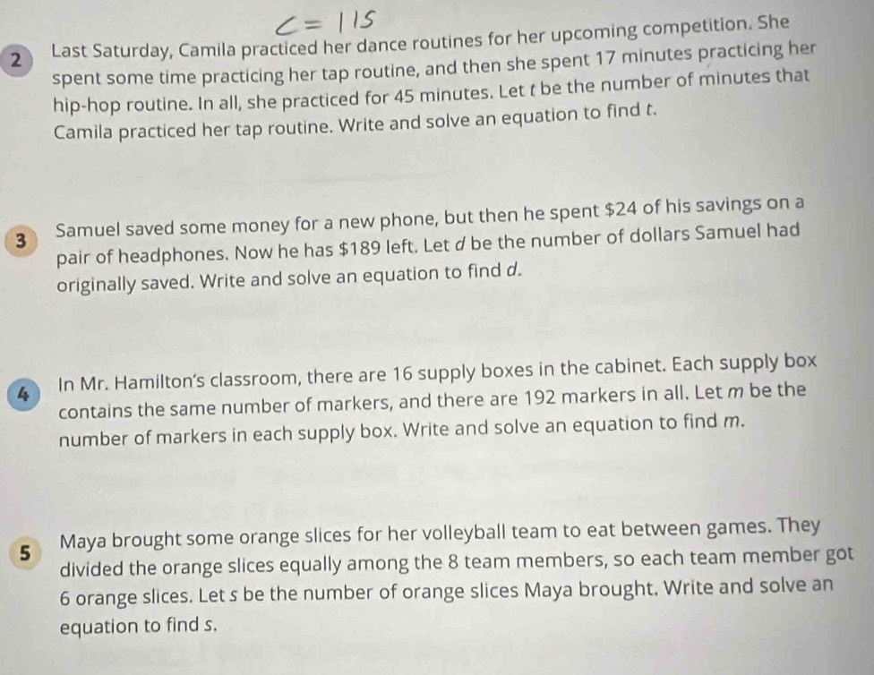 Last Saturday, Camila practiced her dance routines for her upcoming competition. She 
spent some time practicing her tap routine, and then she spent 17 minutes practicing her 
hip-hop routine. In all, she practiced for 45 minutes. Let t be the number of minutes that 
Camila practiced her tap routine. Write and solve an equation to find t. 
3 Samuel saved some money for a new phone, but then he spent $24 of his savings on a 
pair of headphones. Now he has $189 left. Let d be the number of dollars Samuel had 
originally saved. Write and solve an equation to find d. 
4 In Mr. Hamilton's classroom, there are 16 supply boxes in the cabinet. Each supply box 
contains the same number of markers, and there are 192 markers in all. Let m be the 
number of markers in each supply box. Write and solve an equation to find m. 
5 Maya brought some orange slices for her volleyball team to eat between games. They 
divided the orange slices equally among the 8 team members, so each team member got
6 orange slices. Let s be the number of orange slices Maya brought, Write and solve an 
equation to find s.