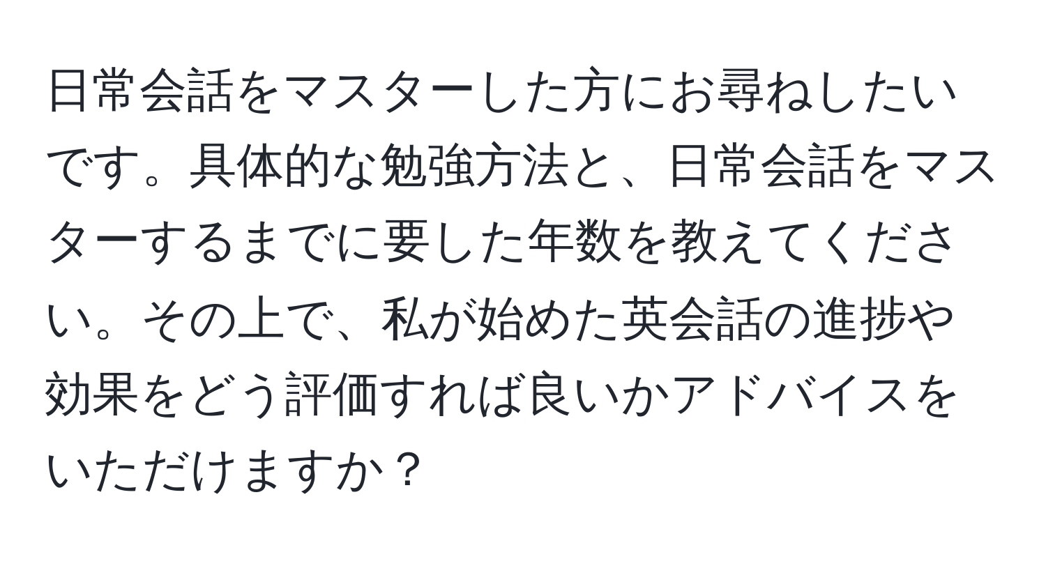 日常会話をマスターした方にお尋ねしたいです。具体的な勉強方法と、日常会話をマスターするまでに要した年数を教えてください。その上で、私が始めた英会話の進捗や効果をどう評価すれば良いかアドバイスをいただけますか？