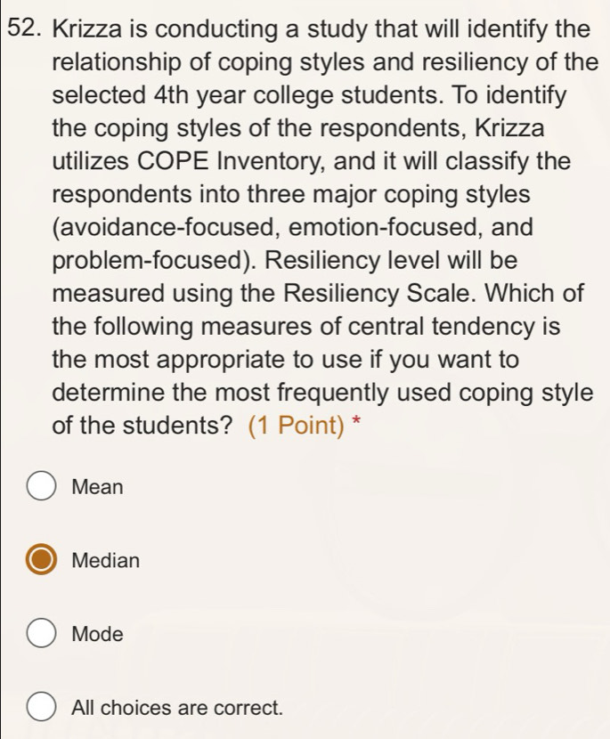 Krizza is conducting a study that will identify the
relationship of coping styles and resiliency of the
selected 4th year college students. To identify
the coping styles of the respondents, Krizza
utilizes COPE Inventory, and it will classify the
respondents into three major coping styles
(avoidance-focused, emotion-focused, and
problem-focused). Resiliency level will be
measured using the Resiliency Scale. Which of
the following measures of central tendency is
the most appropriate to use if you want to
determine the most frequently used coping style
of the students? (1 Point) *
Mean
Median
Mode
All choices are correct.