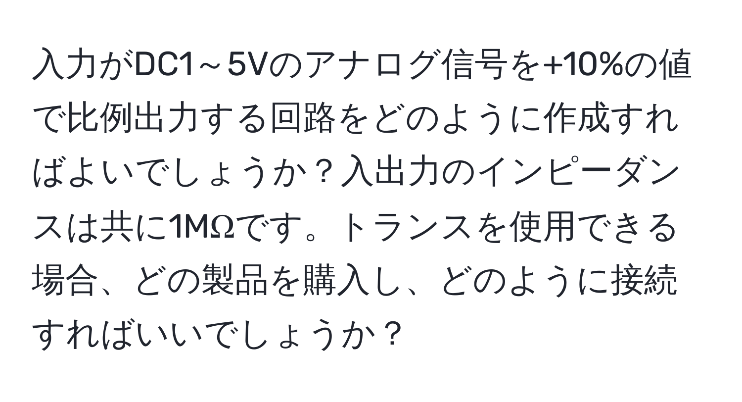 入力がDC1～5Vのアナログ信号を+10%の値で比例出力する回路をどのように作成すればよいでしょうか？入出力のインピーダンスは共に1MΩです。トランスを使用できる場合、どの製品を購入し、どのように接続すればいいでしょうか？