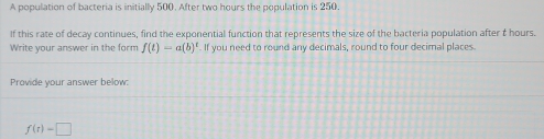 A population of bacteria is initially 500. After two hours the population is 250. 
If this rate of decay continues, find the exponential function that represents the size of the bacteria population after t hours. 
Write your answer in the form f(t)=a(b)^t. If you need to round any decimals, round to four decimal places. 
Provide your answer below:
f(t)=□