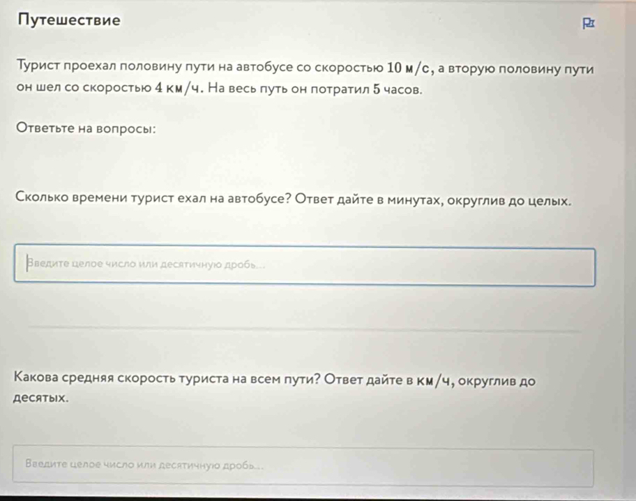 Путешествие 
Турист лроехал πоловину лутинаавтобусе со скоростью 1О м/е, а вторую половину пути 
он шелсо скоростью 4 км/ч. На весь πуть он потратил 5 часов. 
Ответьте на вопрось: 
Сколько времени турист ехал на автобусе? Ответ дайте в минутах, округлив до цельх. 
Введите целое число или десатичнуюδ дробь... 
Κакова средняя скоросτь туриста на всем πути? Ответ дайте в км/ч, округлив до 
деCATыIX. 
Введите целое число или десятичнуίо дρобь