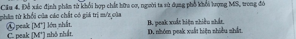 Đề xác định phân tử khối hợp chất hữu cơ, người ta sử dụng phổ khối lượng MS, trong đó
phân tử khối của các chất có giá trị m/z của
④peak [M^+] lớn nhất. B. peak xuất hiện nhiều nhất.
C. peak [M^+] nhỏ nhất. D. nhóm peak xuất hiện nhiều nhất.