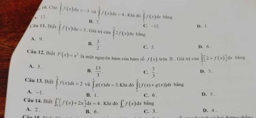 Cho
A. 12, ∈tlimits _1^(2f(x)dx=-3 và ∈tlimits _2^1f(x)dx=4. Khi đó ∈tlimits _1^3f(x)dx bằng
B. 7.
C. -12. D. 1.
Câu 11. Biết ∈tlimits _1^3f(x)dx=3. Giá trị của ∈tlimits _1^32f(x)dx bǎng
A. 9.
B. frac 3)2.
C. 5. D. 6.
Câu 12. Biết F(x)=x^2 là một nguyên hàm của hàm số f(x) trên R . Giá trị của ∈tlimits _1^(2[2+f(x)]dx bǎng
A. 5. B. frac 13)3.
C.  7/3 . D. 3 .
Câu 13. Biết ∈tlimits _1^2f(x)dx=2 và ∈tlimits _1^2g(x)dx=3. Khi đó ∈tlimits _1^2[f(x)+g(x)]dx bằng
A. -1.
B. 1. C. 6. D. 5.
Câu 14. Biết ∈t _0^1[f(x)+2x]dx=4. Khi đó ∈t _0^1f(x)dx bằng
A. 2. B. 6. C. 3. D. 4.
Câu 1ê