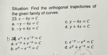 Situation: Find the orthogonal trajectories of
the given family of curves.
23. x-4y=C
a. -y-4x=C C. y-4x=C
b. -y+4x=C d. y+4x=C
H 24. e^x+e^(-y)=C
a. e^(-y)+e^(-x)=C C. e^(-y)-e^x=C
b. e^y-e^(-x)=C d. e^y+e^(-x)=C