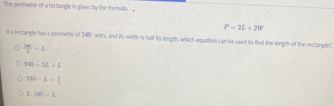 The perimeter of a rectangle is given by the formula.
P=2L+2W
If a rectangle has a perimeter of 240 units, and its width is half its length, which equation can be used to find the length of the rectangle?
 240/2 =L
240=2L+L
240-L= L/2 
2-240=L