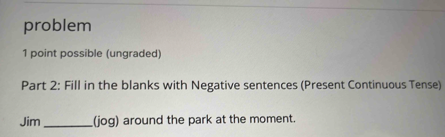 problem 
1 point possible (ungraded) 
Part 2: Fill in the blanks with Negative sentences (Present Continuous Tense) 
Jim _(jog) around the park at the moment.