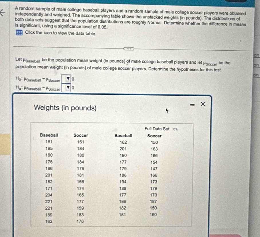 A random sample of male college baseball players and a random sample of male college soccer players were obtained 
independently and weighed. The accompanying table shows the unstacked weights (in pounds). The distributions of 
both data sets suggest that the population distributions are roughly Normal. Determine whether the difference in means 
is significant, using a significance level of 0.05. 
Click the icon to view the data table. 
an 
Let μBaseball be the population mean weight (in pounds) of male college baseball players and let mu _Soccer be the on 
population mean weight (in pounds) of male college soccer players. Determine the hypotheses for this test. 
on
H_0 * PBaseball ' PSoccer 0
H_a PBaseball PSoccer 0 
Weights (in pounds)