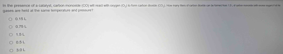 In the presence of a catalyst, carbon monoxide (CO) will react with oxygen (O_2) to form carbon dioxide (CO_2). How many liters of carbon dioxide can be formed from 1.5 L of carbon monoxide (with excess oxygen) if all the
gases are held at the same temperature and pressure?
0.15 L
0.75 L
1.5 L
0.5 L
3.0 L