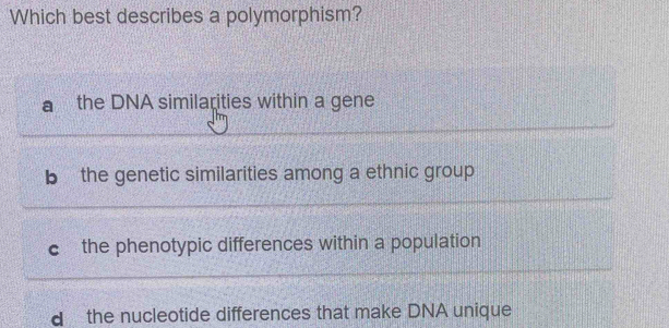 Which best describes a polymorphism?
the DNA similarities within a gene
b the genetic similarities among a ethnic group
C the phenotypic differences within a population
d the nucleotide differences that make DNA unique