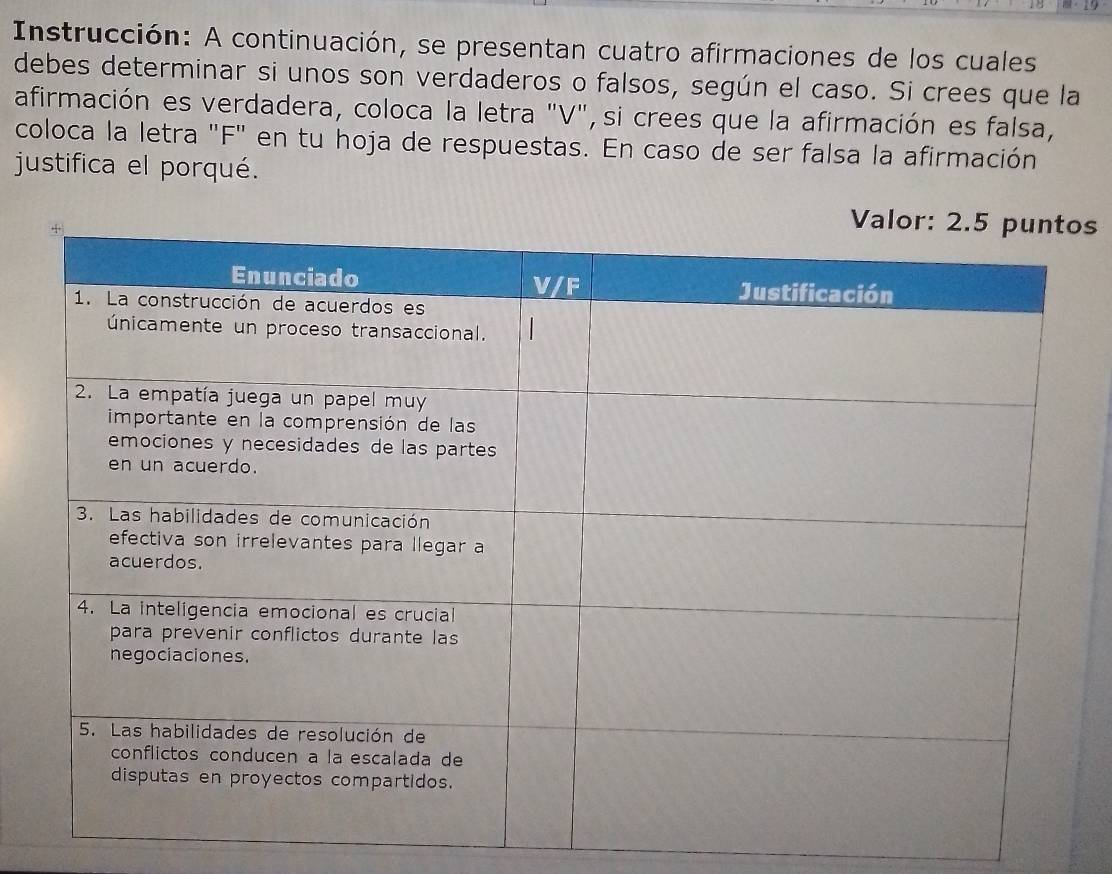 Instrucción: A continuación, se presentan cuatro afirmaciones de los cuales 
debes determinar si unos son verdaderos o falsos, según el caso. Si crees que la 
afirmación es verdadera, coloca la letra "V", si crees que la afirmación es falsa, 
coloca la letra "F" en tu hoja de respuestas. En caso de ser falsa la afirmación 
justifica el porqué. 
s