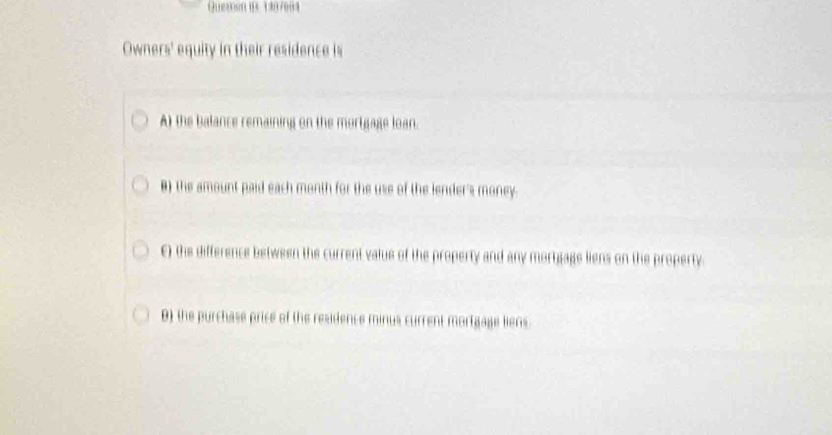 Quezon 1B 3107604 
Owners' equity in their residence is 
A) the balance remaining on the mortgage loan. 
B) the amount paid each month for the use of the lender's money. 
E) the difference between the current value of the property and any mortgage liens on the property. 
B) the purchase price of the residence minus current mortgage liens