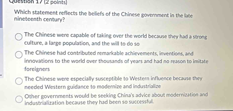 Which statement reflects the beliefs of the Chinese government in the late
nineteenth century?
The Chinese were capable of taking over the world because they had a strong
culture, a large population, and the will to do so
The Chinese had contributed remarkable achievements, inventions, and
innovations to the world over thousands of years and had no reason to imitate
foreigners
The Chinese were especially susceptible to Western influence because they
needed Western guidance to modernize and industrialize
Other governments would be seeking China's advice about modernization and
industrialization because they had been so successful.