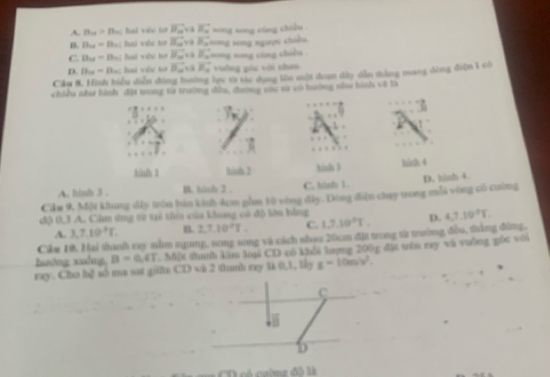 A. B_Od>B_2d hai véc ta vector B_n và vector B_n sōng song cùng chiều
B. B_M= Bh; hai vớc ta vector B_2 và B sn song ngu ọ e chi bu
C. B_21= Bu; hai vệc tơ vector B_n vector B_a song song cùng chiều .
D. B_20= B; hai vệc ta vector B_u a vector B_x vuống gác với nhau
Cầu 8. Hình biểu diễn dông hướng lực từ tác dụng lên một đoạn dây dẫn thắng mang dòng điện 1 có
chiều như hình đặi trong từ trường đầa, đường vàc tử có hưởng như hình về là
Bül B him 2 kish 3 kih 4
A. hish 3. C. hành 1. D. himh 4
Câu 9, Một khung dây trên hia kinh 4cm gồm 10 vòng đây. Đông điện chay trong mỗi vòng có cường
độ 0,3 A. Cầm ứng từ tại tha của kàung có độ lên bằng
A. 3, 7, 10^5T.. 2, 7, 10^2T. C. 1, 7, 10°T. D. 4, 7, 10°T, 
Cám 10. Hai thah sy nằm ngang, song song và cách nhao 20cm địt trong tử trường đầu, thắng đông,
huớng xuống, B=O,4T. Mặt thanh kim lai CD cô khải lượng 200g đị têa ry vũ vường gốc với
ray. Cho hệ số ma st giữn CD và 2 thanh my là 0, 1, lấy g=10m/s^2. 
C
D
CD có cườmg đô là