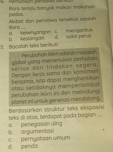 Perhatıkan peristiwa berikut!
Rara terlalu banyak makan makanan
pedas.
Akibat dari peristiwa tersebut adalah
Rara …_
a. kekenyangan c. mengantuk
b. kesiangan d. sakit perut
5. Bacalah teks berikut!
Perubahan iklim adalah masalah
global yang memerlukan perhatian
serius dan tindakan segera.
Dengan kerja sama dan komitmen
bersama, kita dapat menghentikan
atau setidaknya memperlambat
perubahan iklim ini dan melindungi
planet ini untuk generasi mendatang.
Berdasarkan struktur teks eksposisi
teks di atas, terdapat pada bagian ....
a. penegasan ulng
b. argumentasi
c. pernyataan umum
d. penda