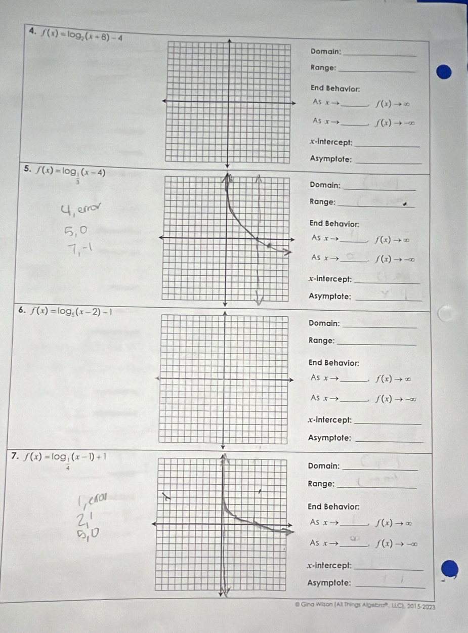 f(x)=log _2(x+8)-4
_ 
Domain: 
Range:_ 
End Behavior: 
As xto _  f(x)to ∈fty
As xto _  f(x)to -∈fty
x-intercept:_ 
Asymptote:_ 
_ 
5. overline f(x)=log _ 1/3 (x-4)
Domain: 
Range: 
_ 
End Behavior:
ASx-1 _ f(x)to ∈fty
sxto _ f(x)to -∈fty.x-intercept:_ 
Asymptote:_ 
6. f(x)=log _5(x-2)-1
Domain:_ 
Range:_ 
End Behavior: 
As x _ f(x)to ∈fty
As xto _  f(x)to -∈fty
x-intercept:_ 
Asymptote:_ 
7. f(x)=log _ 1/4 (x-1)+1
Domain:_ 
Range:_ 
End Behavior: 
As r _ f(x)to ∈fty
As xto _ f(x)to -∈fty
x-intercept:_ 
Asymptote:_ 
@ Gina Wilson (All Things Algebra” : LLC). 2015-2023