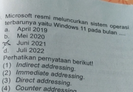 Microsoft resmi meluncurkan sistem operasi
terbarunya yaitu Windows 11 pada bulan ....
a. April 2019
b. Mei 2020
Juni 2021
d. Juli 2022
Perhatikan pernyataan berikut!
(1) Indirect addressing.
(2) Immediate addressing.
(3) Direct addressing.
(4) Counter addressing