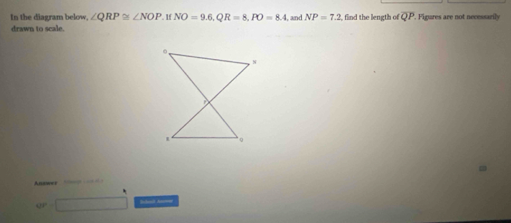 In the diagram below, ∠ QRP≌ ∠ NOP. If NO=9.6, QR=8, PO=8.4 , and NP=7.2 , find the length of overline QP. Figures are not necessarily 
drawn to scale. 
Answer hilmaagei cs of y
QP=□ Snlonit Annwer