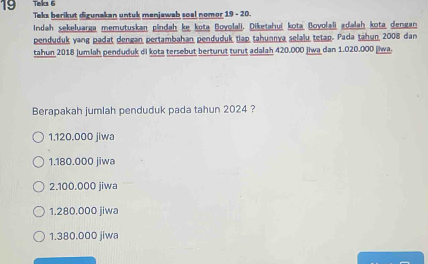 Tels 6
Teks berikut digunakan untuk menjawab soal nomor 19 - 20.
Indah sekeluarga memutuskan pindah ke kota Bovolali, Diketahui kota Bovolali adalah kota dengan
penduduk yang padat dengan pertambahan penduduk tiap tahunnya selalu tetap. Pada tahun 2008 dan
tahun 2018 Jumlah penduduk di kota tersebut berturut turut adalah 420.000 |iwa dan 1.020.000 jiwa.
Berapakah jumlah penduduk pada tahun 2024 ?
1.120.000 jiwa
1.180.000 jiwa
2.100.000 jiwa
1.280.000 jiwa
1.380.000 jiwa