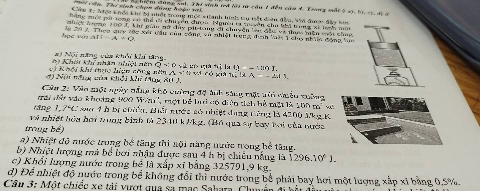 môi câu. Thí sinh chọn đúng hoặc sai.
dc nghiệm đúng sai. Thí sinh trã lời từ câu 1 đến câu 4. Trong mỗi ý α), b), c), đ) ở
Câu I: Một khối khí bị nhốt trong một xilanh hình trụ tiết diện đều, khí được đậy kín
bằng một pit-tong có thể di chuyển được. Người ta truyền cho khí trong xi lanh một
nhiệt lượng 100 J, khí giãn nở đẩy pit-tong di chuyển lên đều và thực hiện một công
là 20 J. Theo quy tắc xét dấu của công và nhiệt trong định luật I cho nhiệt động lực
học với △ U=A+Q.
a) Nội năng của khối khí tăng.
b) Khối khí nhận nhiệt nên Q<0</tex> và có giá trị là Q=-100J.
c) Khổi khí thực hiện công nên A<0</tex> và có giá trị là A=-20J.
d) Nội năng của khối khí tăng 80 J.
Câu 2: Vào một ngày nắng khô cường độ ánh sáng mặt trời chiếu xuống
trái đất vào khoảng 900 W/m^2 *, một bể bơi có diện tích bề mặt là 100m^2 sẽ
tăng 1, 7°C sau 4 h bị chiếu. Biết nước có nhiệt dung riêng là 4200 J/kg.K
và nhiệt hóa hơi trung bình là 2340 kJ/kg. (Bỏ qua sự bay hơi của nước
trong bề)
a) Nhiệt độ nước trong bể tăng thì nội năng nước trong bể tăng.
b) Nhiệt lượng mà bể bơi nhận được sau 4 h bị chiếu nắng là 1296.10^6J.
c) Khối lượng nước trong bể là xấp xỉ bằng 325791,9 kg.
d) Để nhiệt độ nước trong bề không đổi thì nước trong bể phải bay hơi một lượng xấp xỉ bằng 0,5%.
Câu 3: Một chiếc xe tải vượt qua sa mạc Sahara. Chuyế