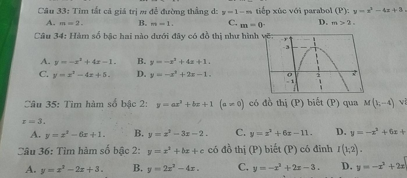 Tìm tất cả giá trị m đề đường thẳng d: y=1-m tiếp xúc với parabol (P): y=x^2-4x+3.
A. m=2. B. m=1. C. m=0·
D. m>2. 
Câu 34: Hàm số bậc hai nào dưới đây có đồ thị như hình
A. y=-x^2+4x-1. B. y=-x^2+4x+1.
C. y=x^2-4x+5. D. y=-x^2+2x-1. 
Câu 35: Tìm hàm số bậc 2: y=ax^2+bx+1(a!= 0) có đồ thị (P) biết (P) qua M(1;-4) và
x=3.
A. y=x^2-6x+1. B. y=x^2-3x-2. C. y=x^2+6x-11. D. y=-x^2+6x+
Câu 36: Tìm hàm số bậc 2: y=x^2+bx+c có đồ thị (P) biết (P) có đinh I(1;2).
A. y=x^2-2x+3. B. y=2x^2-4x. C. y=-x^2+2x-3. D. y=-x^2+2x