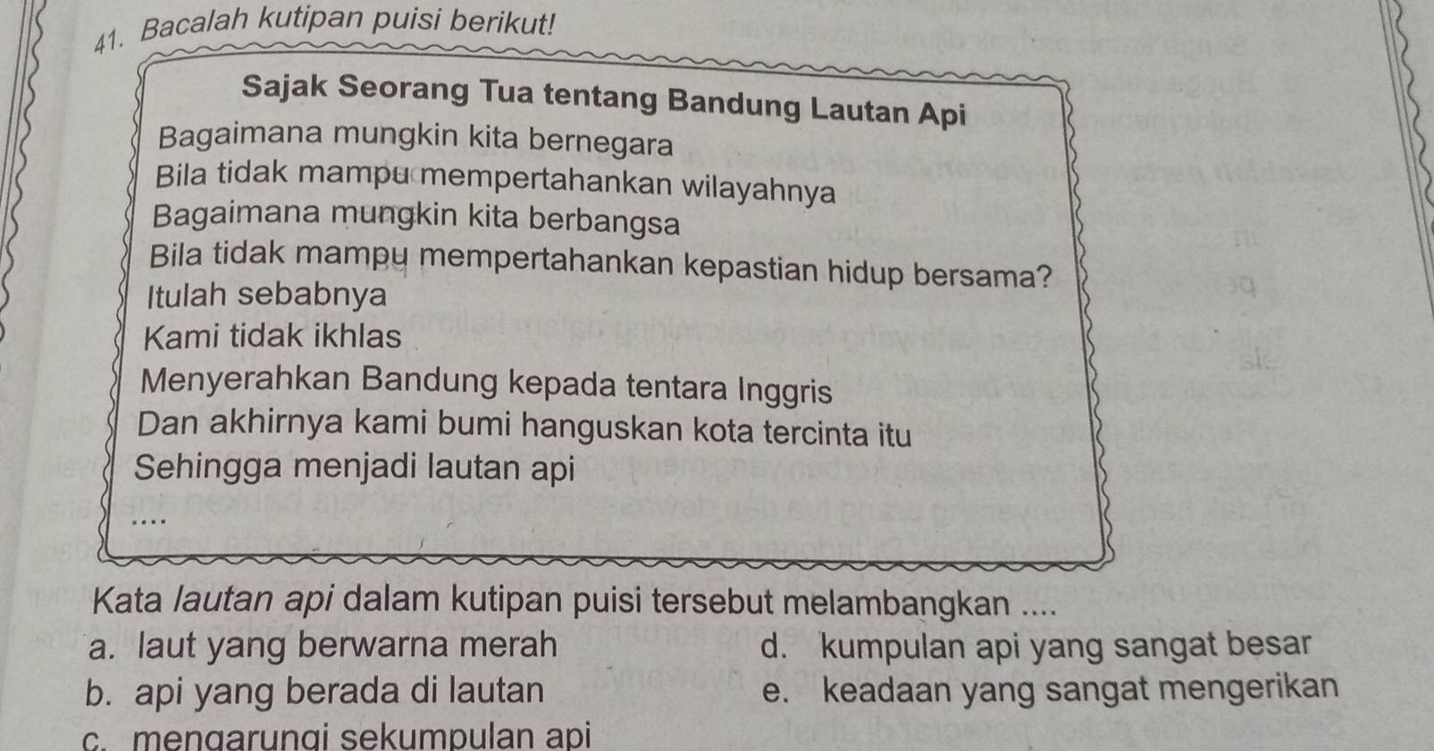 Bacalah kutipan puisi berikut!
Sajak Seorang Tua tentang Bandung Lautan Api
Bagaimana mungkin kita bernegara
Bila tidak mampu mempertahankan wilayahnya
Bagaimana mungkin kita berbangsa
Bila tidak mampy mempertahankan kepastian hidup bersama?
Itulah sebabnya
Kami tidak ikhlas
Menyerahkan Bandung kepada tentara Inggris
Dan akhirnya kami bumi hanguskan kota tercinta itu
Sehingga menjadi lautan api
Kata lautan api dalam kutipan puisi tersebut melambangkan ....
a. laut yang berwarna merah d. kumpulan api yang sangat besar
b. api yang berada di lautan e. keadaan yang sangat mengerikan
c. mengarunqi sekumpulan api