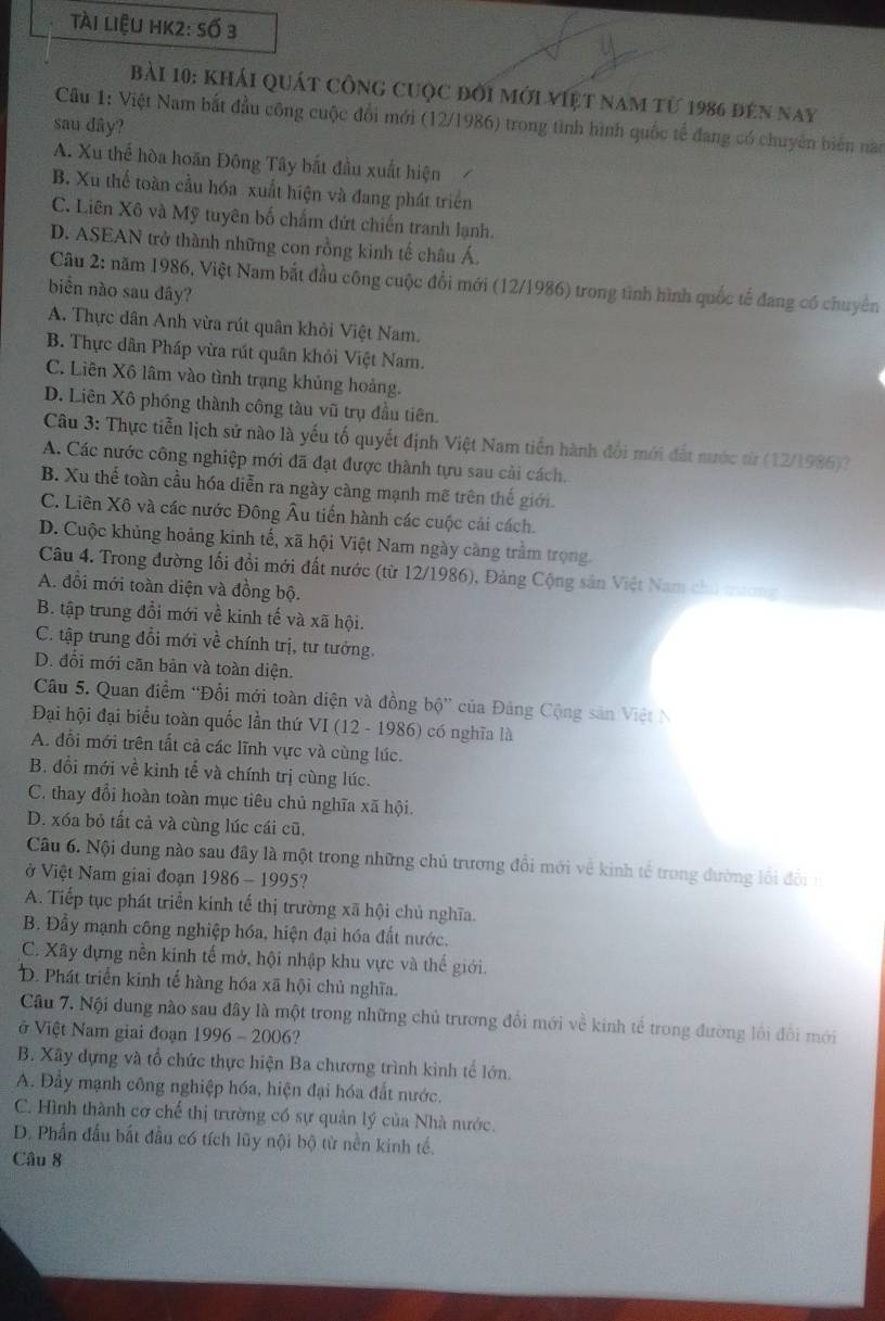 tài liệu hK2: số 3
bài 10: khái quát công cuộc đời mới việt nam từ 1986 đến nay
Câu 1: Việt Nam bắt đầu công cuộc đổi mới (12/1986) trong tình hình quốc tế đang có chuyên biển nào
sau dây?
A. Xu thể hòa hoãn Đông Tây bắt đầu xuất hiện
B. Xu thể toàn cầu hóa xuất hiện và đang phát triển
C. Liên Xô và Mỹ tuyên bố chấm dứt chiến tranh lạnh.
D. ASEAN trở thành những con rồng kinh tế châu Á.
Câu 2: năm 1986, Việt Nam bắt đầu công cuộc đổi mới (12/1986) trong tình hình quốc tế đang có chuyển
biển nào sau đây?
A. Thực dân Anh vừa rút quân khỏi Việt Nam.
B. Thực dân Pháp vừa rút quân khỏi Việt Nam.
C. Liên Xô lâm vào tình trạng khủng hoảng.
D. Liên Xô phóng thành công tàu vũ trụ đầu tiên.
Câu 3: Thực tiễn lịch sử nào là yếu tố quyết định Việt Nam tiền hành đối mới đất nước từ (12/1986)?
A. Các nước công nghiệp mới đã đạt được thành tựu sau cải cách.
B. Xu thể toàn cầu hóa diễn ra ngày càng mạnh mẽ trên thế giới.
C. Liên Xô và các nước Đông Âu tiến hành các cuộc cải cách.
D. Cuộc khủng hoảng kinh tế, xã hội Việt Nam ngày càng trầm trọng.
Câu 4. Trong đường lối đổi mới đất nước (từ 12/1986), Đảng Cộng sân Việt Nam chủ trương
A. đổi mới toàn diện và đồng bộ.
B. tập trung đổi mới về kinh tế và xã hội.
C. tập trung đổi mới về chính trị, tư tướng.
D. đổi mới căn bản và toàn diện.
Câu 5. Quan điểm 'Đổi mới toàn diện và đồng bộ” của Đảng Cộng sản Việt N
Đại hội đại biểu toàn quốc lần thứ VI (12 - 1986) có nghĩa là
A. đổi mới trên tất cả các lĩnh vực và cùng lúc.
B. đổi mới về kinh tế và chính trị cùng lúc.
C. thay đổi hoàn toàn mục tiêu chủ nghĩa xã hội.
D. xóa bỏ tất cả và cùng lúc cái cũ.
Câu 6. Nội dung nào sau đây là một trong những chủ trương đổi mới về kinh tế trong đường lối đội 
ở Việt Nam giai đoạn 1986-1995 ?
A. Tiếp tục phát triển kinh tế thị trường xã hội chủ nghĩa.
B. Đầy mạnh công nghiệp hóa, hiện đại hóa đất nước.
C. Xây dựng nền kinh tế mở, hội nhập khu vực và thế giới.
D. Phát triển kinh tế hàng hóa xã hội chủ nghĩa.
Câu 7. Nội dung nào sau đây là một trong những chủ trương đổi mới về kinh tế trong đường lối đổi mới
ở Việt Nam giai đoạn 1996-2006
B. Xây dựng và tổ chức thực hiện Ba chương trình kinh tế lớn.
A. Đầy mạnh công nghiệp hóa, hiện đại hóa đất nước.
C. Hình thành cơ chế thị trường có sự quản lý của Nhà nước.
D. Phần đầu bất đầu có tích lũy nội bộ từ nền kinh tế.
Câu 8