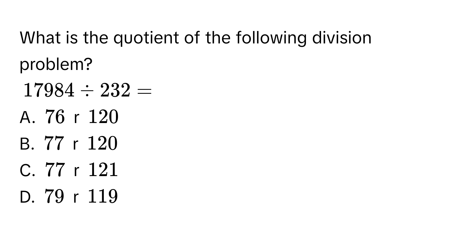 What is the quotient of the following division problem?
17984 / 232 =
A. 76 r 120
B. 77 r 120
C. 77 r 121
D. 79 r 119