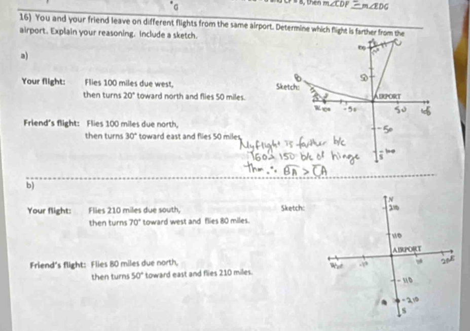 then m∠ CDP m∠ EDG
16) You and your friend leave on different flights from the same airport. Determine which flight is farther from the 
airport. Explain your reasoning. Include a sketch. 
a) 
5 
Your flight: Flies 100 miles due west, Sketch: 
then turns 20° toward north and flies 50 miles. AIRPORT 
I 
Friend's flight: Flies 100 miles due north, 
then turns 30° toward east and flies 50 miles
b) 
Your flight: Flies 210 miles due south, Sketch: 
then turns 70° toward west and flies 80 miles. 
Friend's flight: Flies 80 miles due north, 
then turns 50° toward east and flies 210 miles.